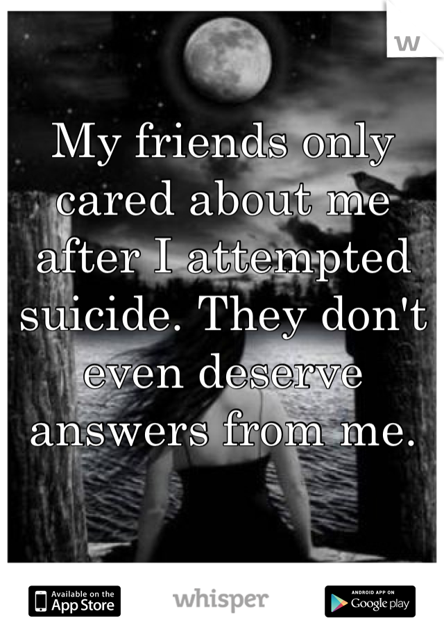 My friends only cared about me after I attempted suicide. They don't even deserve answers from me.  