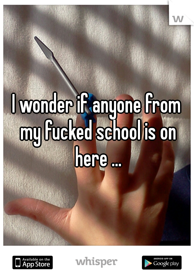 I wonder if anyone from my fucked school is on here ...