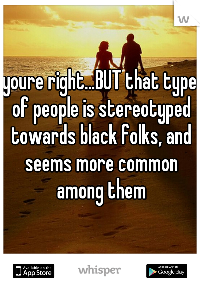youre right...BUT that type of people is stereotyped towards black folks, and seems more common among them