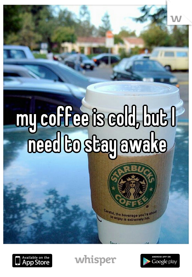 my coffee is cold, but I need to stay awake