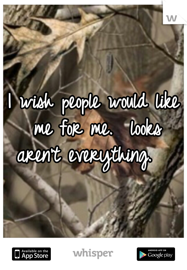 I wish people would like me for me.  looks aren't everything.   
