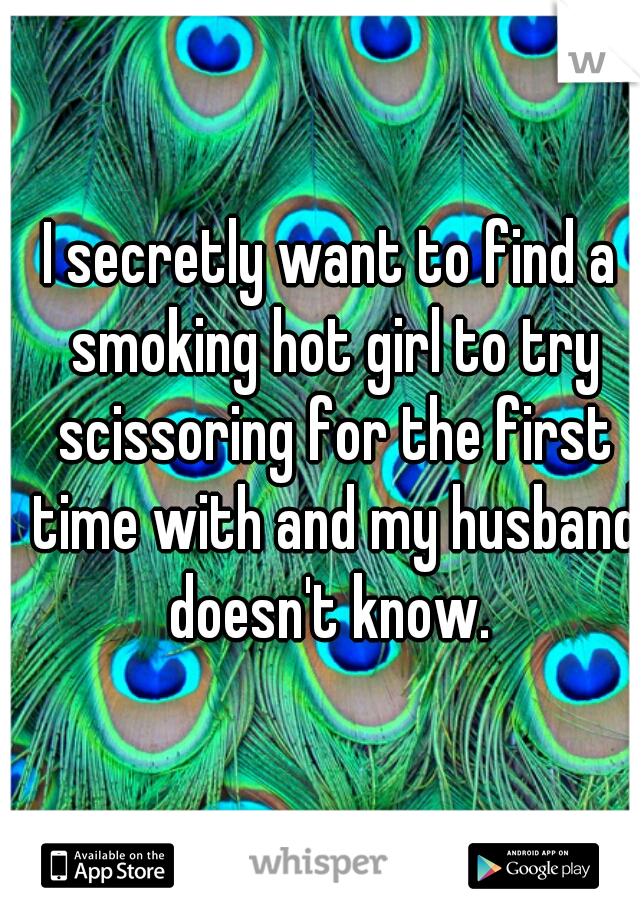 I secretly want to find a smoking hot girl to try scissoring for the first time with and my husband doesn't know. 
