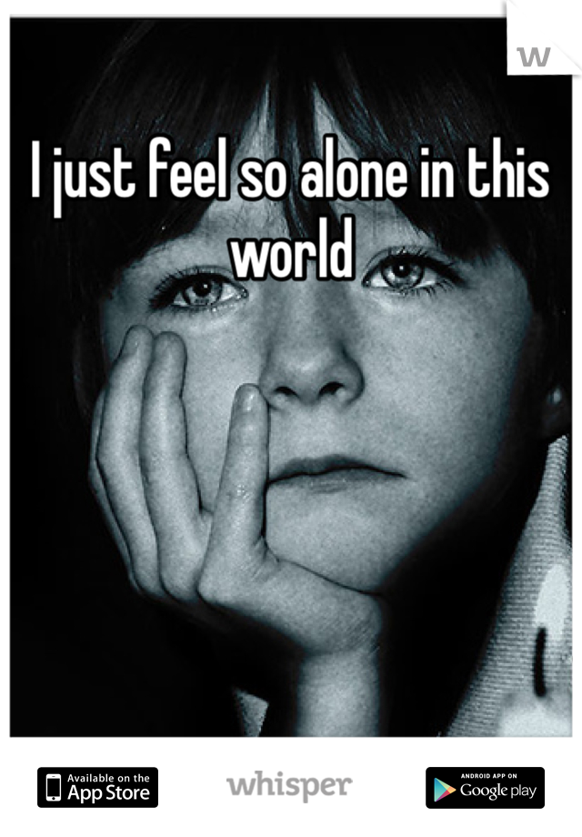 I just feel so alone in this world