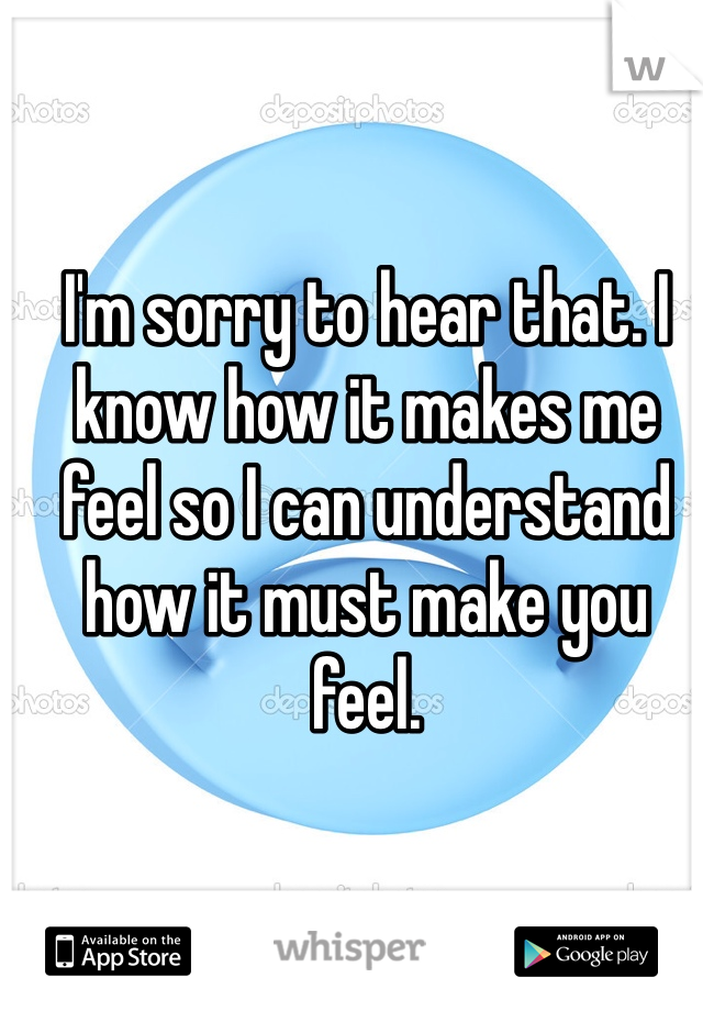 I'm sorry to hear that. I know how it makes me feel so I can understand how it must make you feel.