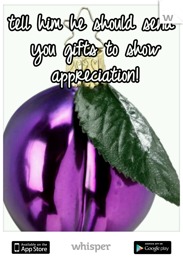 tell him he should send you gifts to show appreciation!