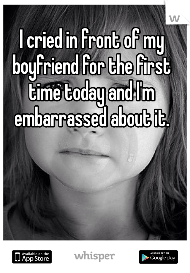 I cried in front of my boyfriend for the first time today and I'm embarrassed about it.