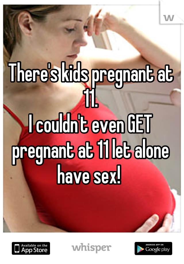 There's kids pregnant at 11. 
I couldn't even GET pregnant at 11 let alone have sex! 