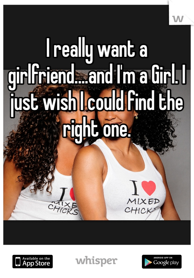 I really want a girlfriend....and I'm a Girl. I just wish I could find the right one. 