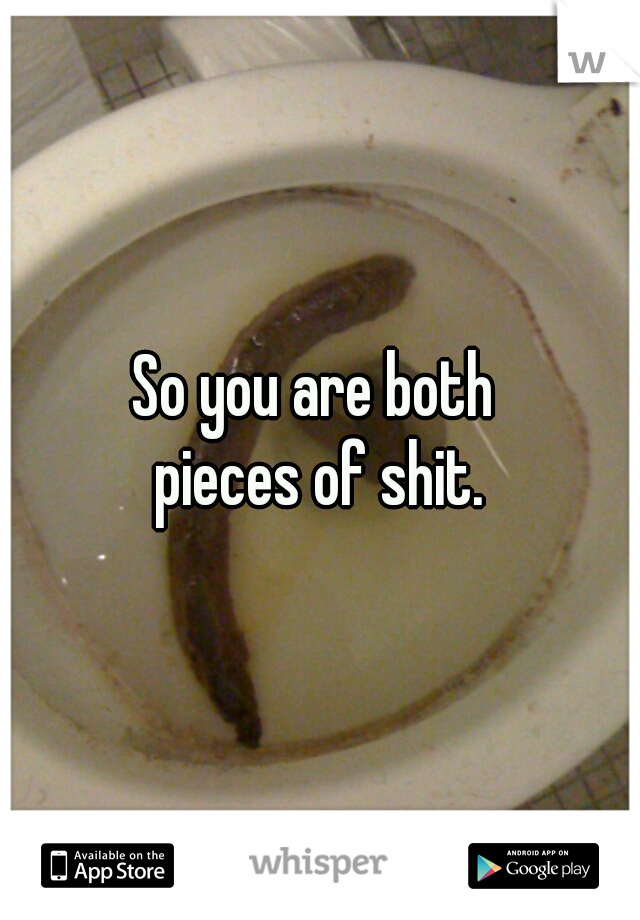 So you are both 
pieces of shit.