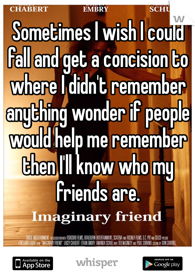 Sometimes I wish I could fall and get a concision to where I didn't remember anything wonder if people would help me remember then I'll know who my friends are.  