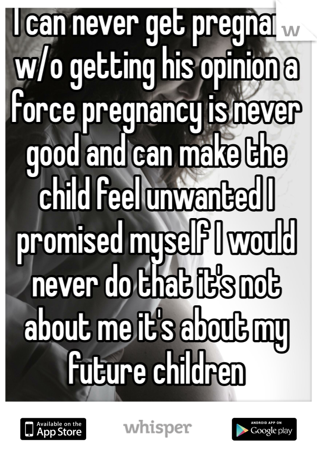 I can never get pregnant w/o getting his opinion a force pregnancy is never good and can make the child feel unwanted I promised myself I would never do that it's not about me it's about my future children 
