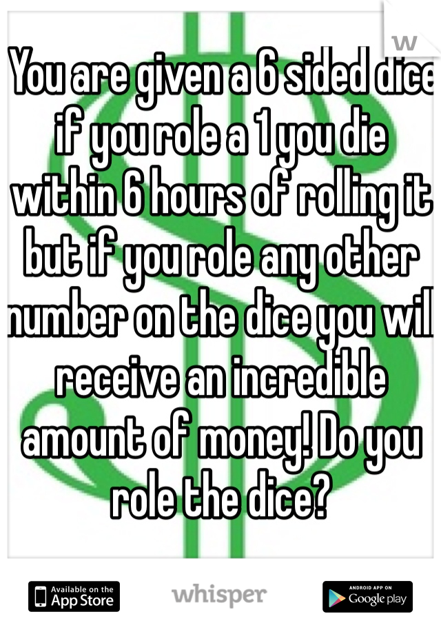  You are given a 6 sided dice if you role a 1 you die within 6 hours of rolling it but if you role any other number on the dice you will receive an incredible amount of money! Do you role the dice?
