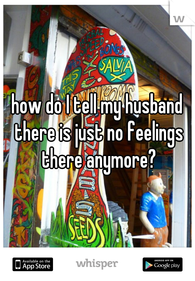 how do I tell my husband there is just no feelings there anymore?