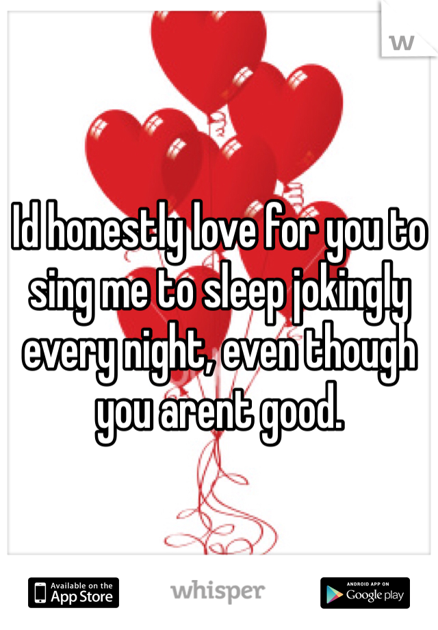 Id honestly love for you to sing me to sleep jokingly every night, even though you arent good.