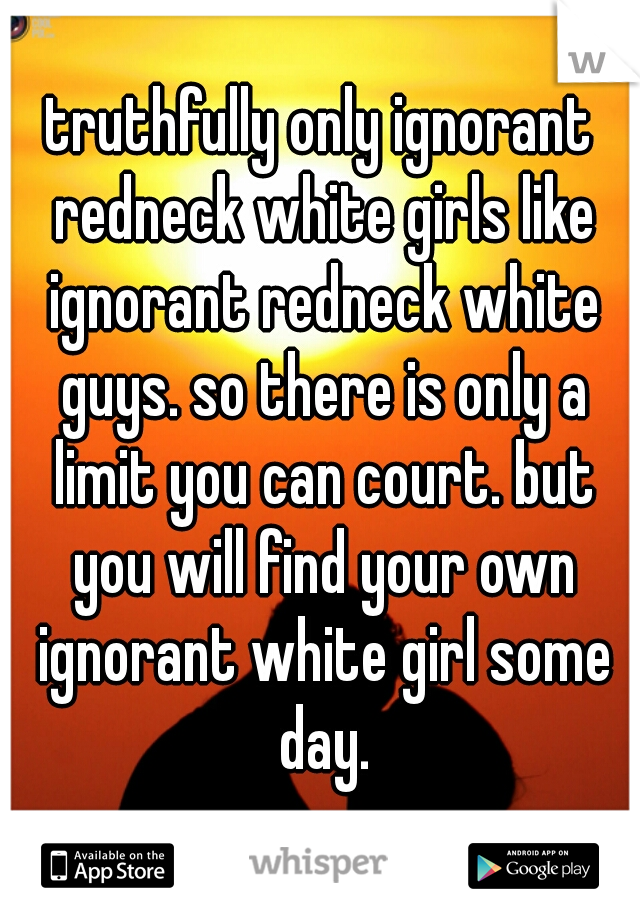truthfully only ignorant redneck white girls like ignorant redneck white guys. so there is only a limit you can court. but you will find your own ignorant white girl some day.