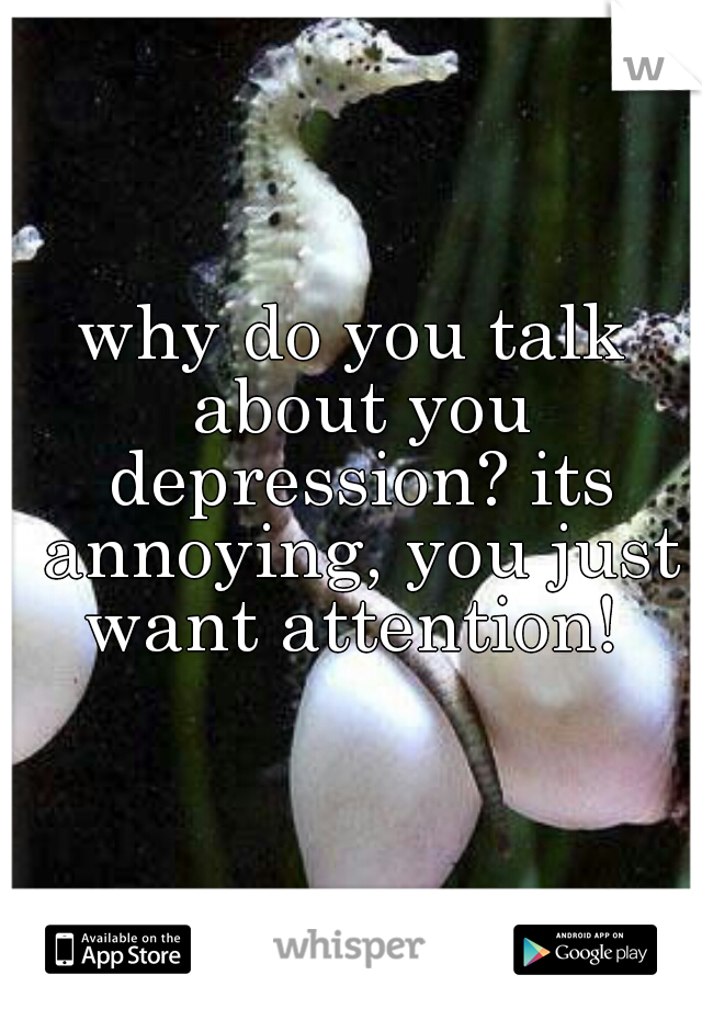 why do you talk about you depression? its annoying, you just want attention! 