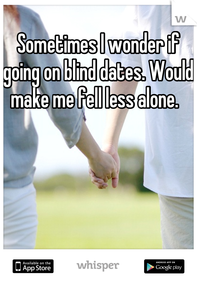 Sometimes I wonder if going on blind dates. Would make me fell less alone.  