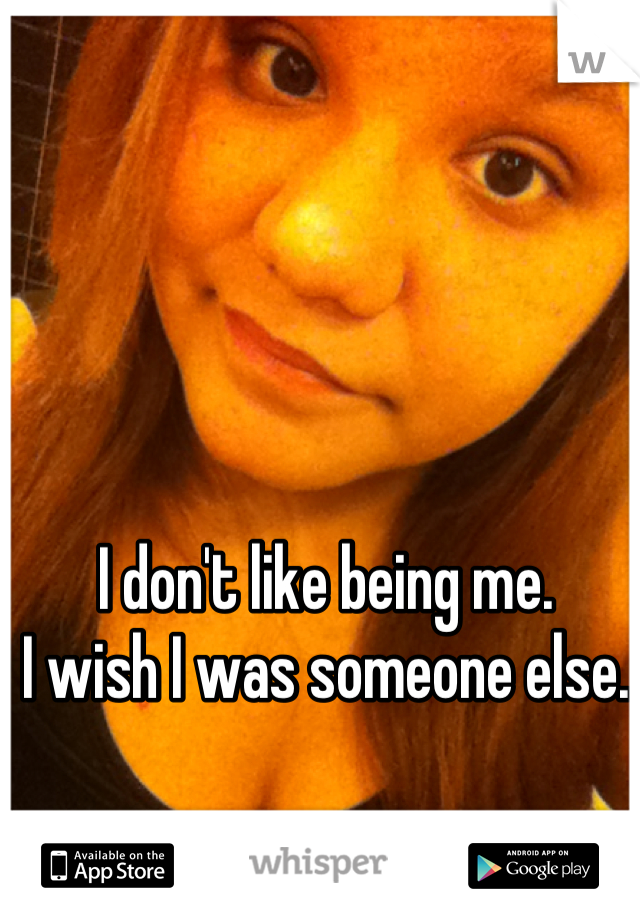 I don't like being me. 
I wish I was someone else.