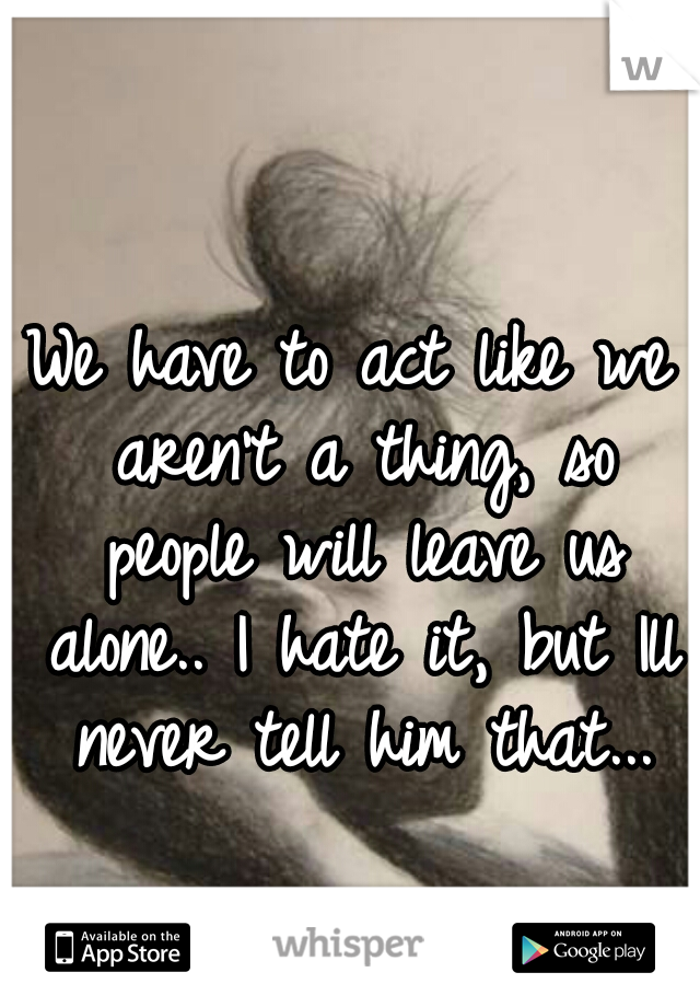 We have to act like we aren't a thing, so people will leave us alone.. I hate it, but Ill never tell him that...