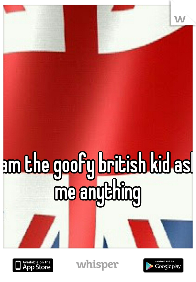 I am the goofy british kid ask me anything