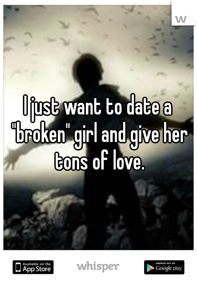 I just want to date a "broken" girl and give her tons of love.