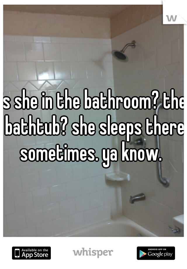 is she in the bathroom? the bathtub? she sleeps there sometimes. ya know.  