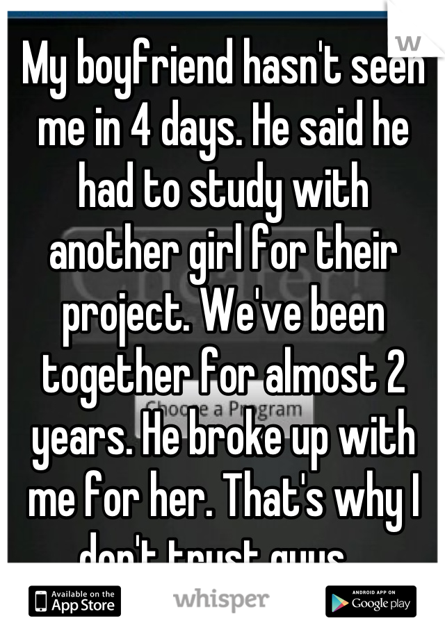 My boyfriend hasn't seen me in 4 days. He said he had to study with another girl for their project. We've been together for almost 2 years. He broke up with me for her. That's why I don't trust guys...
