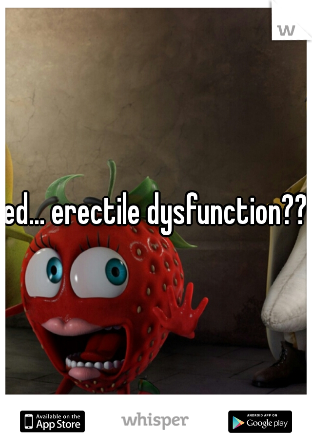 ed... erectile dysfunction???
