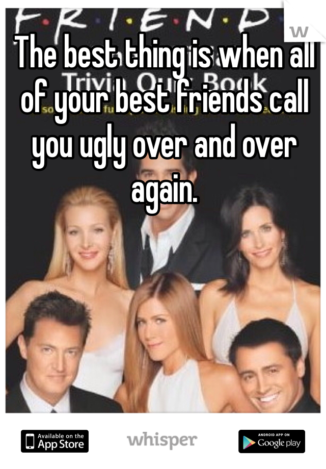 The best thing is when all of your best friends call you ugly over and over again. 