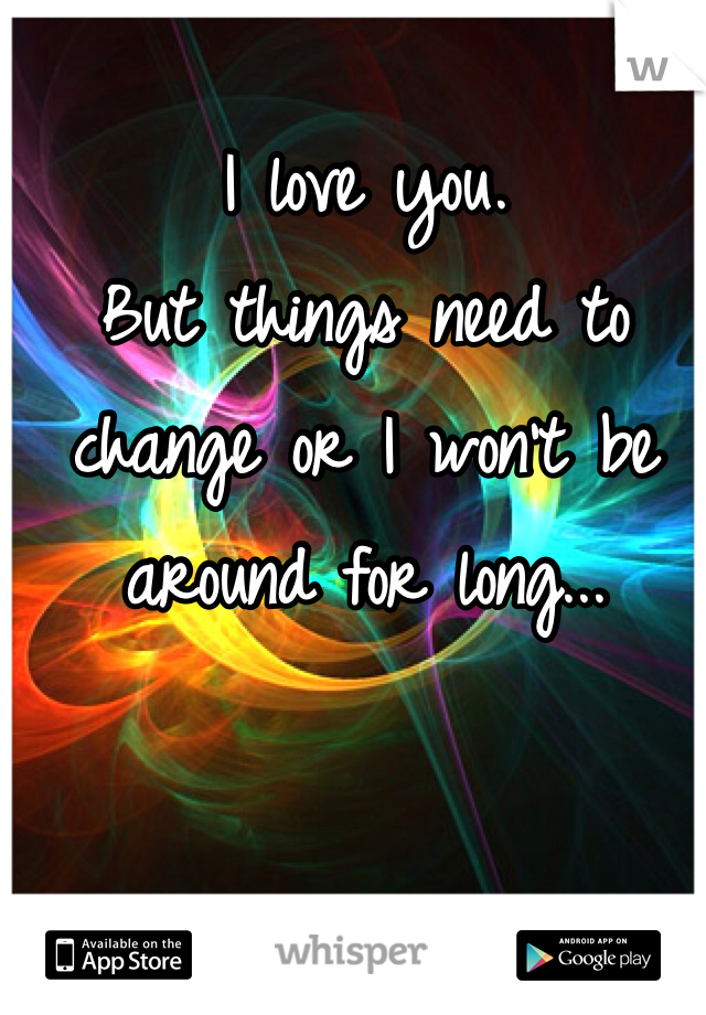 I love you.
But things need to change or I won't be around for long...