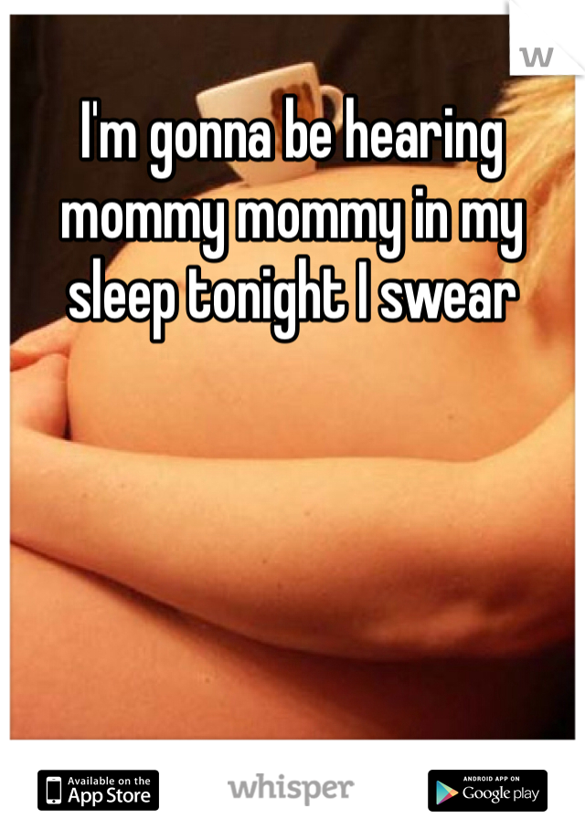 I'm gonna be hearing mommy mommy in my sleep tonight I swear