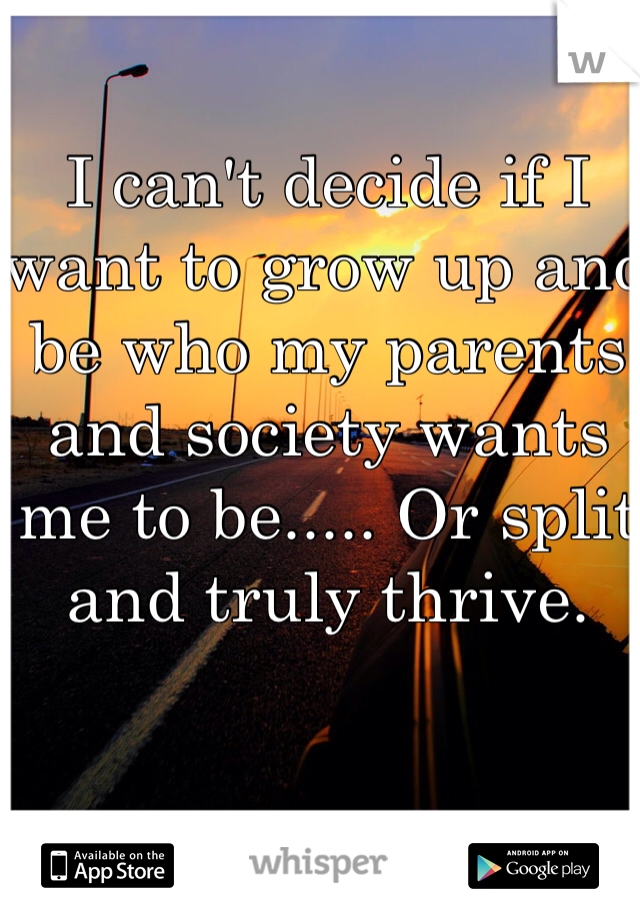 I can't decide if I want to grow up and be who my parents and society wants me to be..... Or split and truly thrive. 