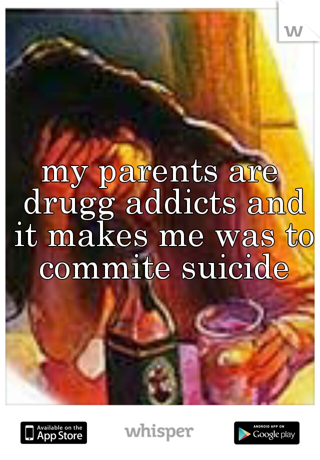 my parents are drugg addicts and it makes me was to commite suicide