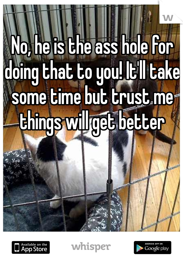 No, he is the ass hole for doing that to you! It'll take some time but trust me things will get better