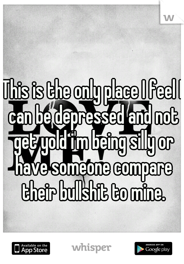 This is the only place I feel I can be depressed and not get yold i'm being silly or have someone compare their bullshit to mine.