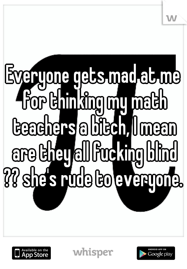 Everyone gets mad at me for thinking my math teachers a bitch, I mean are they all fucking blind ?? she's rude to everyone. 