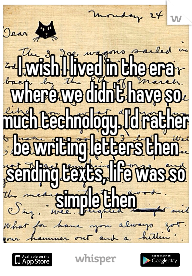 I wish I lived in the era where we didn't have so much technology. I'd rather be writing letters then sending texts, life was so simple then