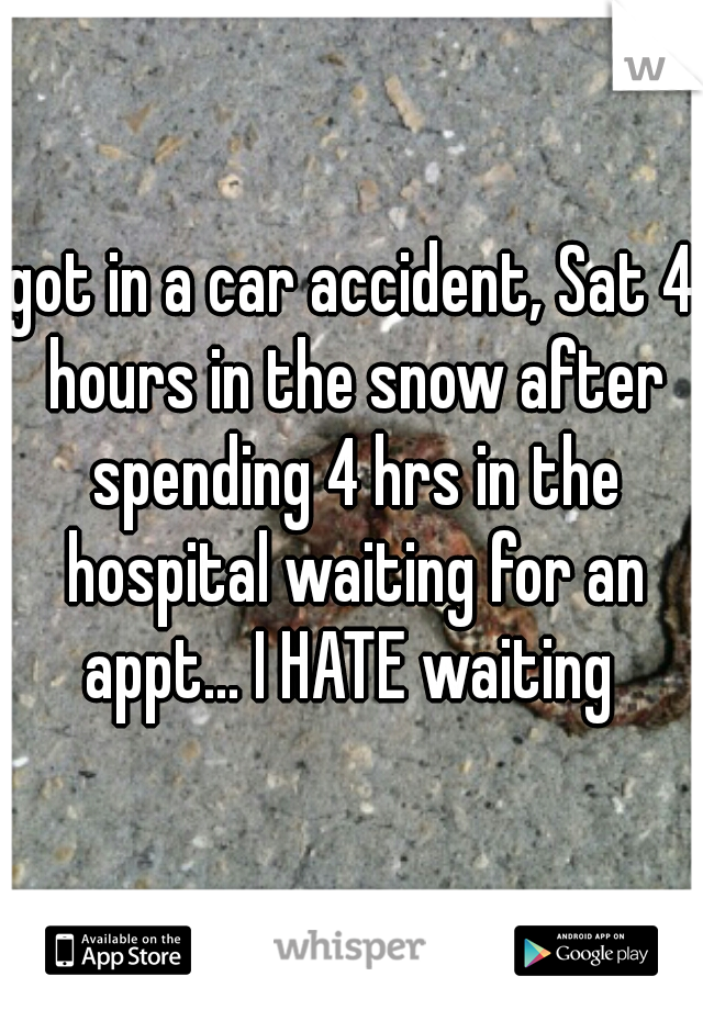 got in a car accident, Sat 4 hours in the snow after spending 4 hrs in the hospital waiting for an appt... I HATE waiting 