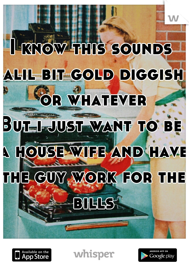 I know this sounds alil bit gold diggish or whatever
But i just want to be a house wife and have the guy work for the bills