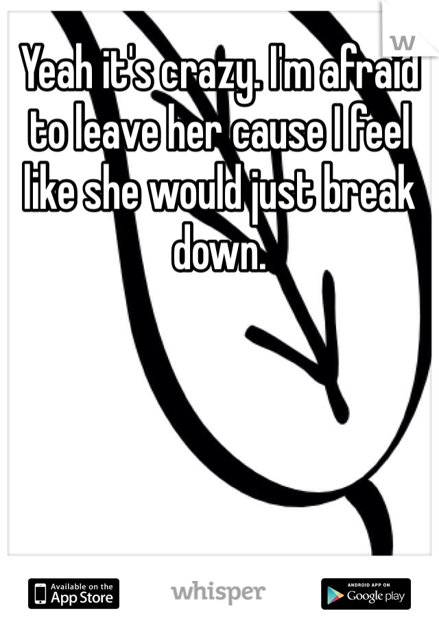 Yeah it's crazy. I'm afraid to leave her cause I feel like she would just break down.