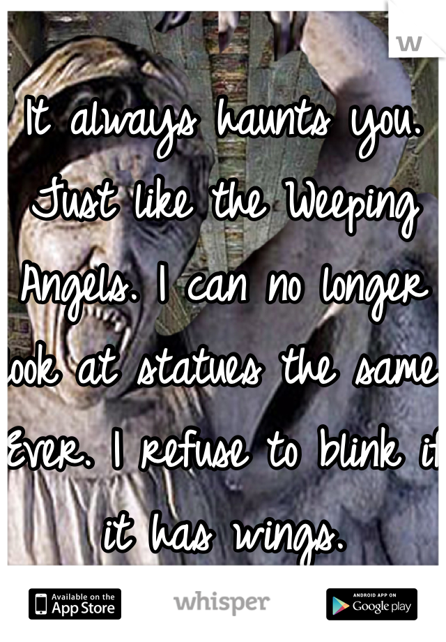 It always haunts you. Just like the Weeping Angels. I can no longer look at statues the same. Ever. I refuse to blink if it has wings. 