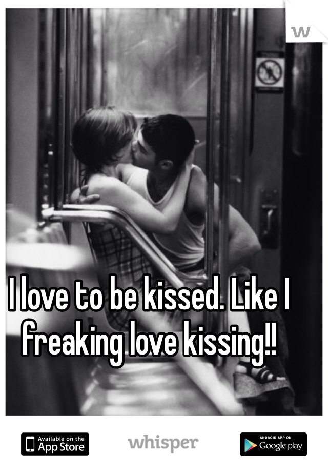 I love to be kissed. Like I freaking love kissing!! 