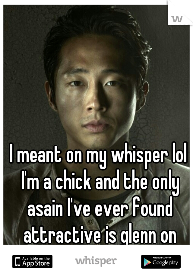 I meant on my whisper lol I'm a chick and the only asain I've ever found attractive is glenn on walking dead.