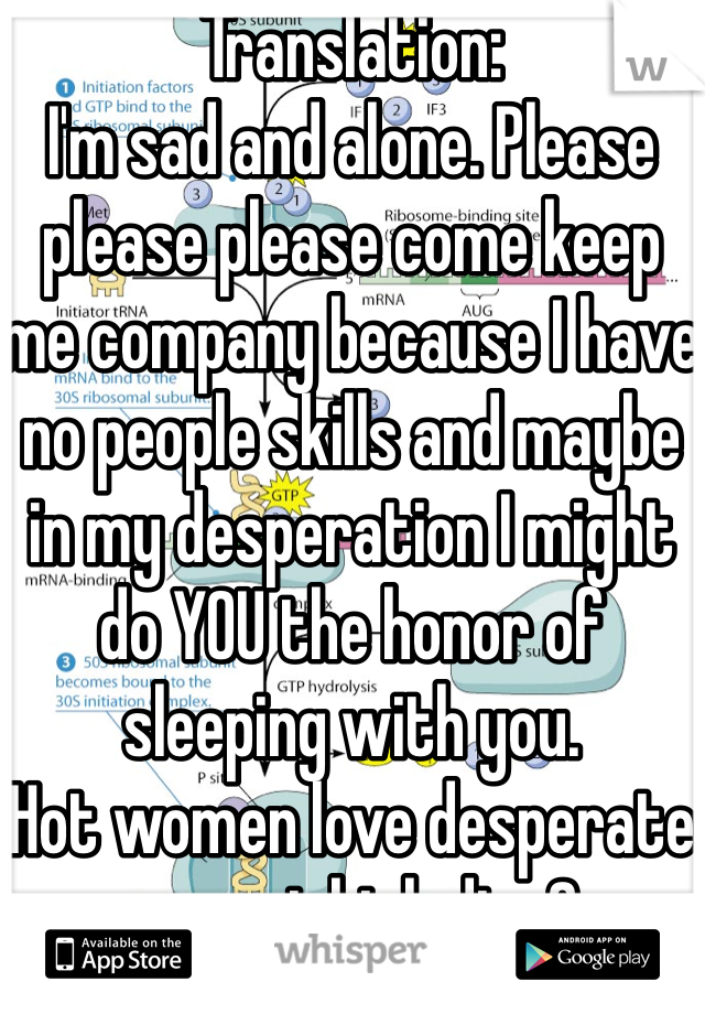 Translation:
I'm sad and alone. Please please please come keep me company because I have no people skills and maybe in my desperation I might do YOU the honor of sleeping with you.
Hot women love desperate men, right ladies?