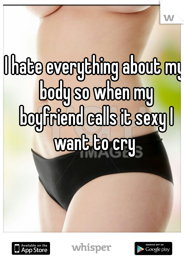 I hate everything about my body so when my boyfriend calls it sexy I want to cry 