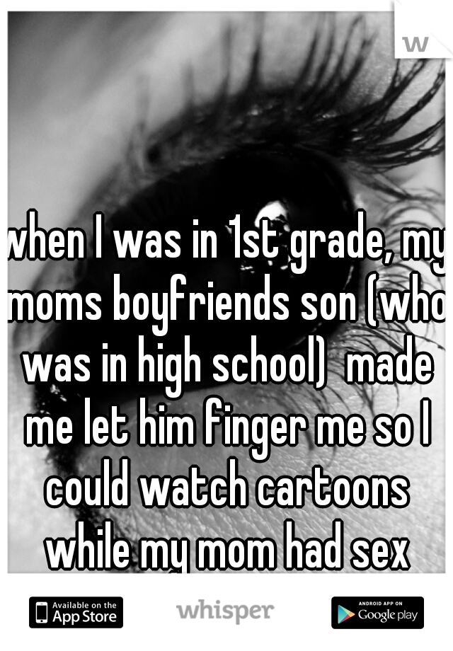 when I was in 1st grade, my moms boyfriends son (who was in high school)  made me let him finger me so I could watch cartoons while my mom had sex