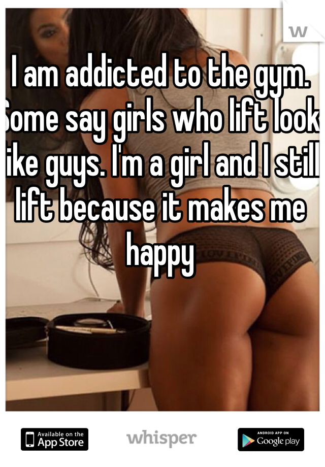 I am addicted to the gym. Some say girls who lift look like guys. I'm a girl and I still lift because it makes me happy