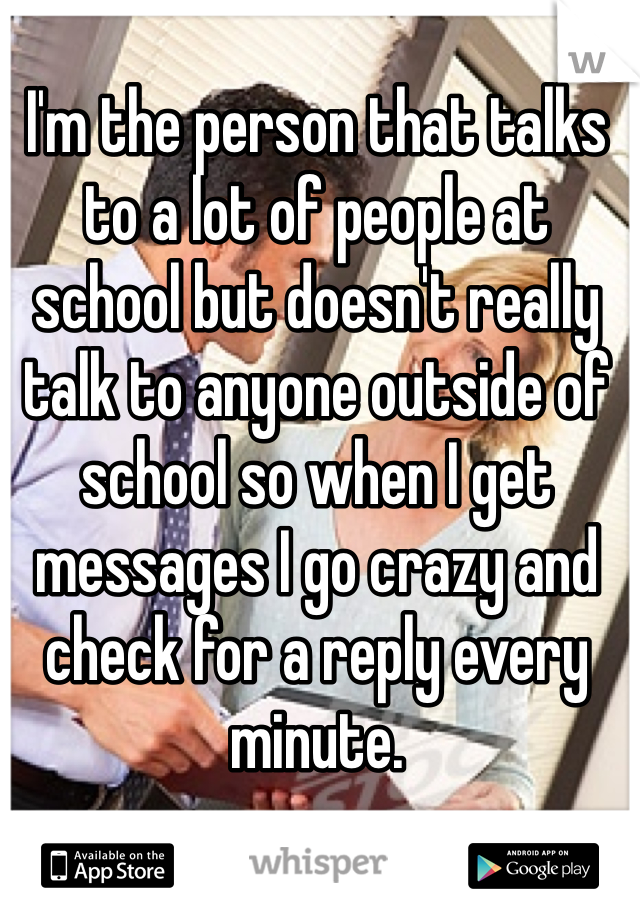 I'm the person that talks to a lot of people at school but doesn't really talk to anyone outside of school so when I get messages I go crazy and check for a reply every minute.