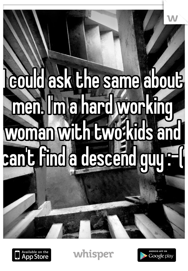 I could ask the same about men. I'm a hard working woman with two kids and can't find a descend guy :-(