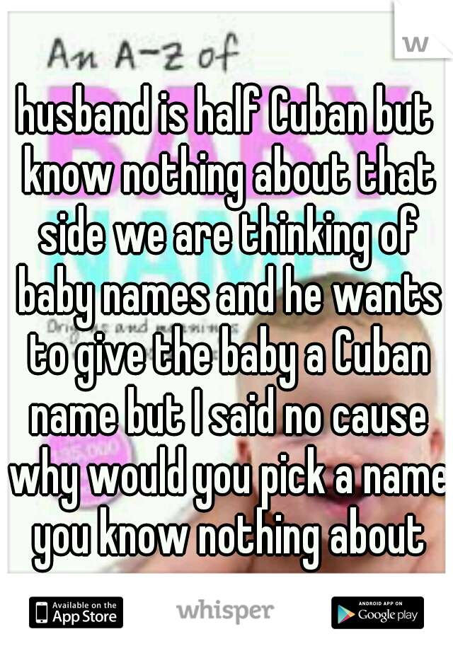 husband is half Cuban but know nothing about that side we are thinking of baby names and he wants to give the baby a Cuban name but I said no cause why would you pick a name you know nothing about